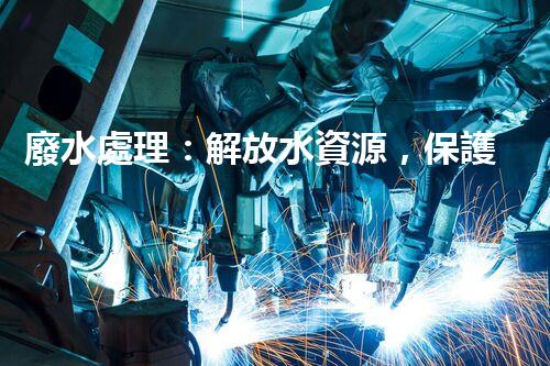 廢水處理：解放水資源，保護(hù)環(huán)境，我們能做些什么？